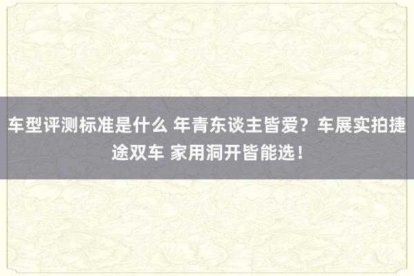 车型评测标准是什么 年青东谈主皆爱？车展实拍捷途双车 家用洞开皆能选！