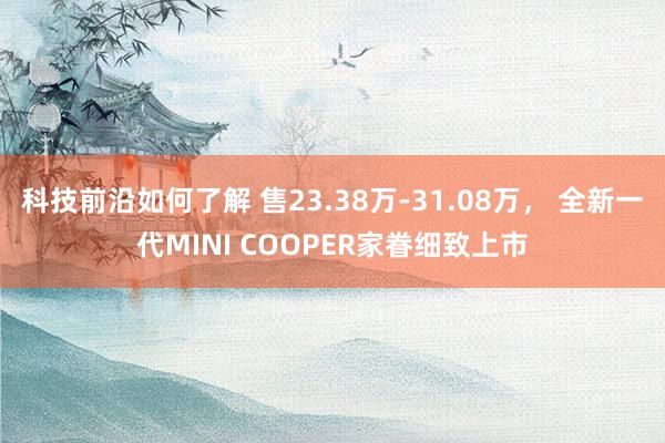 科技前沿如何了解 售23.38万-31.08万， 全新一代MINI COOPER家眷细致上市