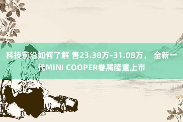 科技前沿如何了解 售23.38万-31.08万， 全新一代MINI COOPER眷属隆重上市