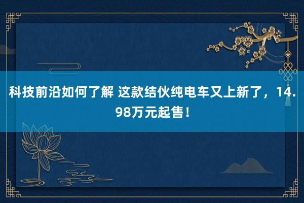 科技前沿如何了解 这款结伙纯电车又上新了，14.98万元起售！