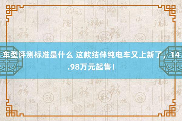 车型评测标准是什么 这款结伴纯电车又上新了，14.98万元起售！