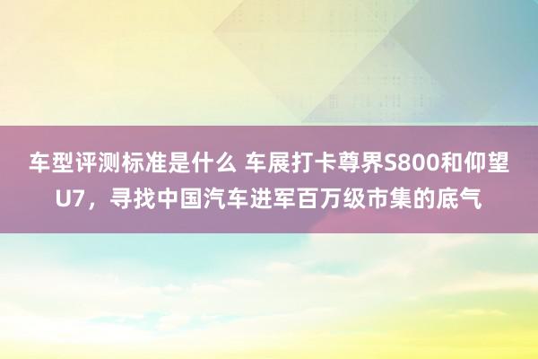 车型评测标准是什么 车展打卡尊界S800和仰望U7，寻找中国汽车进军百万级市集的底气