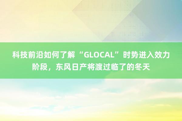 科技前沿如何了解 “GLOCAL” 时势进入效力阶段，东风日产将渡过临了的冬天