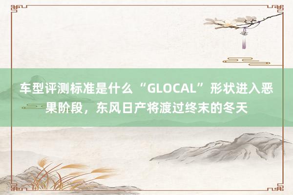 车型评测标准是什么 “GLOCAL” 形状进入恶果阶段，东风日产将渡过终末的冬天