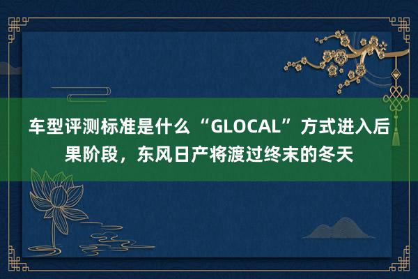 车型评测标准是什么 “GLOCAL” 方式进入后果阶段，东风日产将渡过终末的冬天