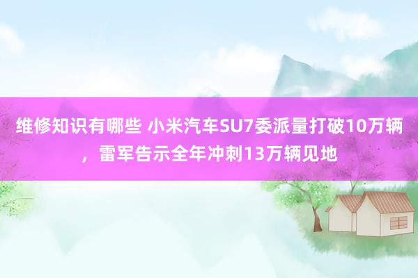 维修知识有哪些 小米汽车SU7委派量打破10万辆，雷军告示全年冲刺13万辆见地