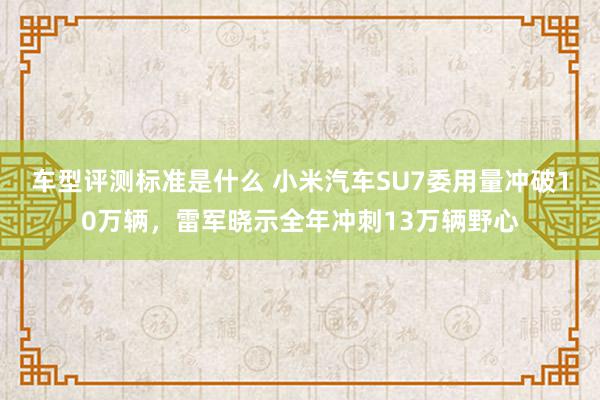 车型评测标准是什么 小米汽车SU7委用量冲破10万辆，雷军晓示全年冲刺13万辆野心