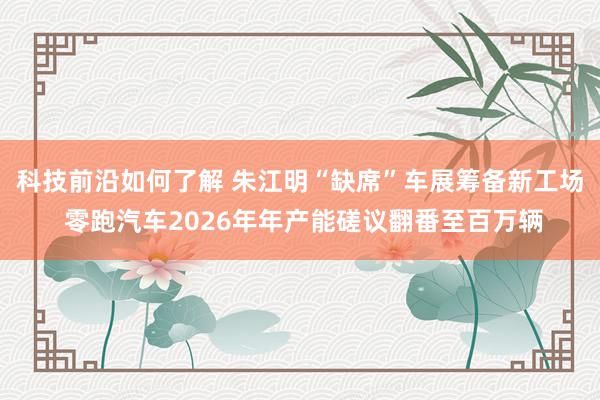 科技前沿如何了解 朱江明“缺席”车展筹备新工场 零跑汽车2026年年产能磋议翻番至百万辆