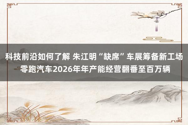 科技前沿如何了解 朱江明“缺席”车展筹备新工场 零跑汽车2026年年产能经营翻番至百万辆