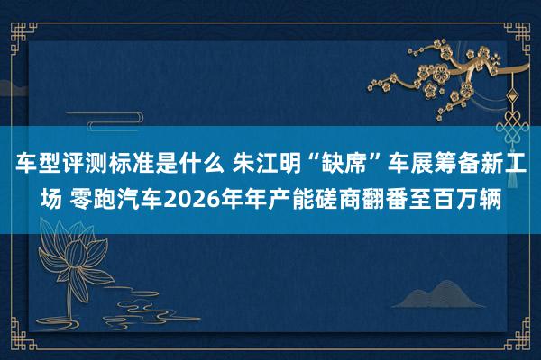 车型评测标准是什么 朱江明“缺席”车展筹备新工场 零跑汽车2026年年产能磋商翻番至百万辆