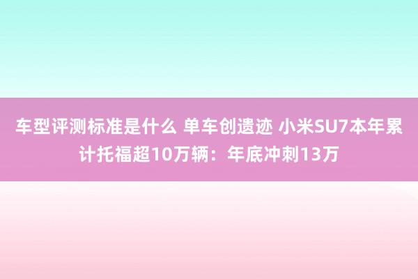 车型评测标准是什么 单车创遗迹 小米SU7本年累计托福超10万辆：年底冲刺13万