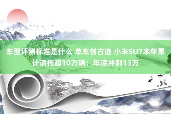 车型评测标准是什么 单车创古迹 小米SU7本年累计请托超10万辆：年底冲刺13万