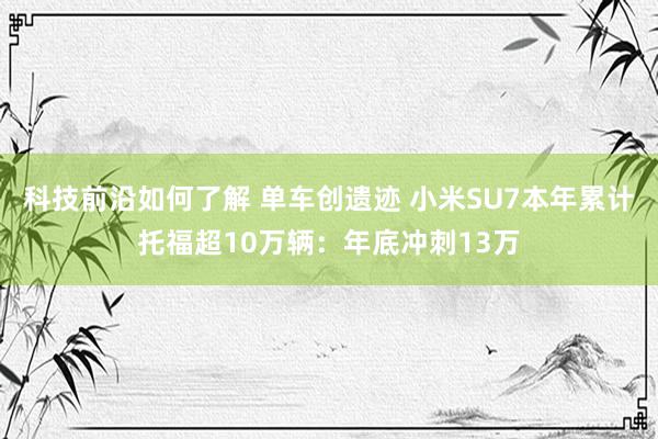 科技前沿如何了解 单车创遗迹 小米SU7本年累计托福超10万辆：年底冲刺13万