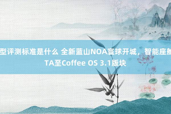 车型评测标准是什么 全新蓝山NOA寰球开城，智能座舱OTA至Coffee OS 3.1版块