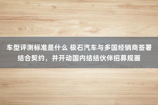 车型评测标准是什么 极石汽车与多国经销商签署结合契约，并开动国内结结伙伴招募规画