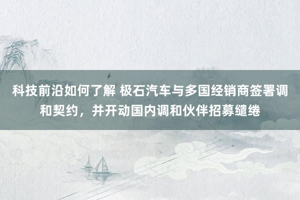 科技前沿如何了解 极石汽车与多国经销商签署调和契约，并开动国内调和伙伴招募缱绻