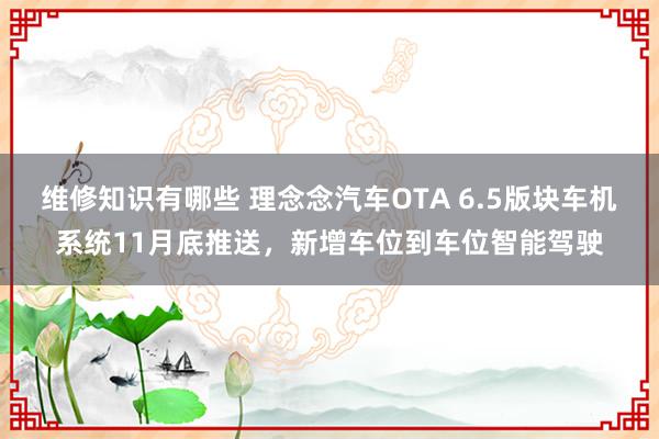 维修知识有哪些 理念念汽车OTA 6.5版块车机系统11月底推送，新增车位到车位智能驾驶