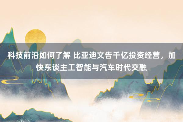 科技前沿如何了解 比亚迪文告千亿投资经营，加快东谈主工智能与汽车时代交融