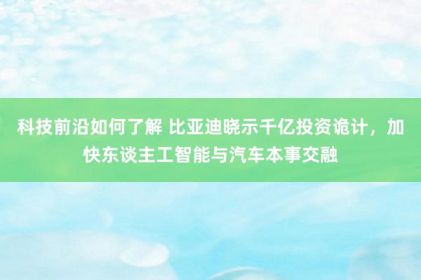 科技前沿如何了解 比亚迪晓示千亿投资诡计，加快东谈主工智能与汽车本事交融