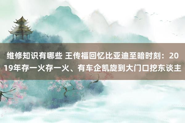 维修知识有哪些 王传福回忆比亚迪至暗时刻：2019年存一火存一火、有车企凯旋到大门口挖东谈主