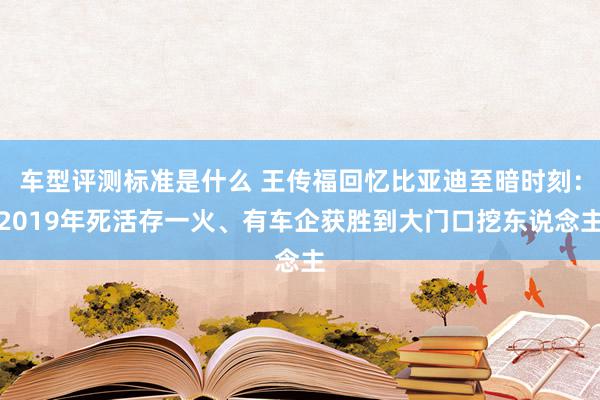 车型评测标准是什么 王传福回忆比亚迪至暗时刻：2019年死活存一火、有车企获胜到大门口挖东说念主