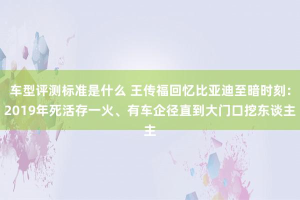 车型评测标准是什么 王传福回忆比亚迪至暗时刻：2019年死活存一火、有车企径直到大门口挖东谈主