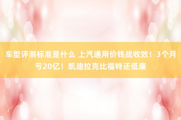 车型评测标准是什么 上汽通用价钱战收效！3个月亏20亿！凯迪拉克比福特还低廉