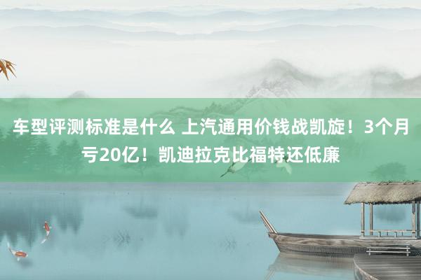 车型评测标准是什么 上汽通用价钱战凯旋！3个月亏20亿！凯迪拉克比福特还低廉