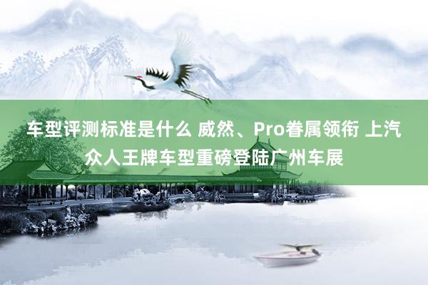 车型评测标准是什么 威然、Pro眷属领衔 上汽众人王牌车型重磅登陆广州车展