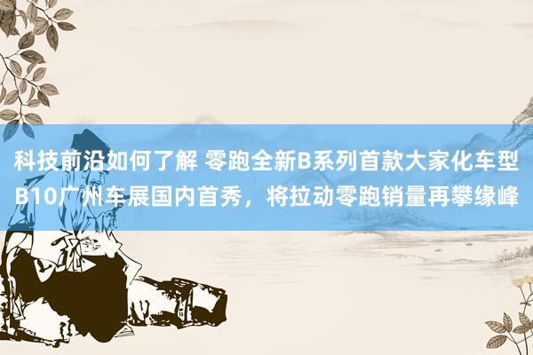 科技前沿如何了解 零跑全新B系列首款大家化车型B10广州车展国内首秀，将拉动零跑销量再攀缘峰