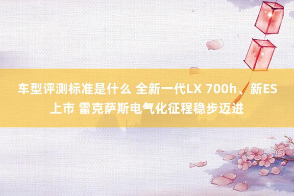 车型评测标准是什么 全新一代LX 700h、新ES上市 雷克萨斯电气化征程稳步迈进