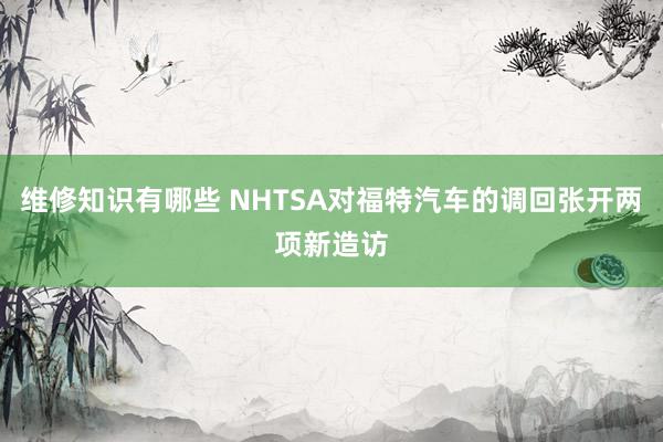 维修知识有哪些 NHTSA对福特汽车的调回张开两项新造访