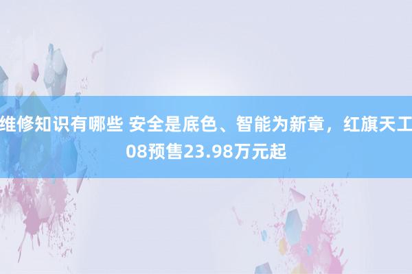 维修知识有哪些 安全是底色、智能为新章，红旗天工08预售23.98万元起