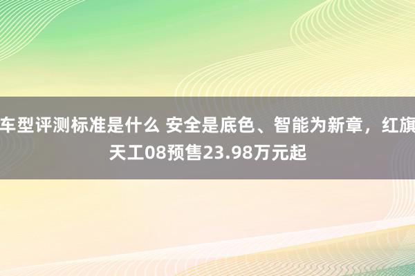 车型评测标准是什么 安全是底色、智能为新章，红旗天工08预售23.98万元起