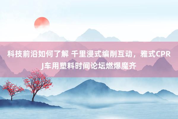 科技前沿如何了解 千里浸式编削互动，雅式CPRJ车用塑料时间论坛燃爆魔齐