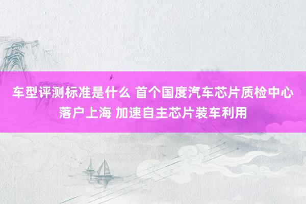 车型评测标准是什么 首个国度汽车芯片质检中心落户上海 加速自主芯片装车利用