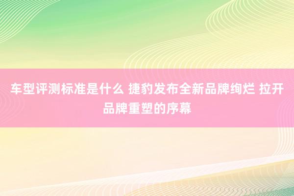 车型评测标准是什么 捷豹发布全新品牌绚烂 拉开品牌重塑的序幕