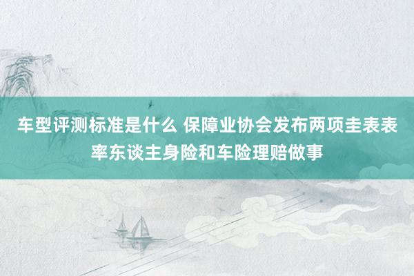 车型评测标准是什么 保障业协会发布两项圭表表率东谈主身险和车险理赔做事