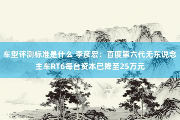 车型评测标准是什么 李彦宏：百度第六代无东说念主车RT6每台资本已降至25万元