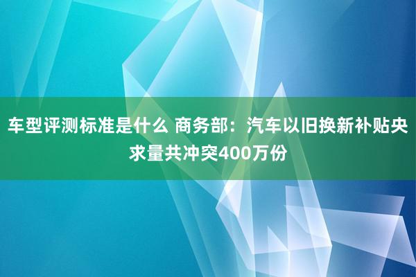 车型评测标准是什么 商务部：汽车以旧换新补贴央求量共冲突400万份