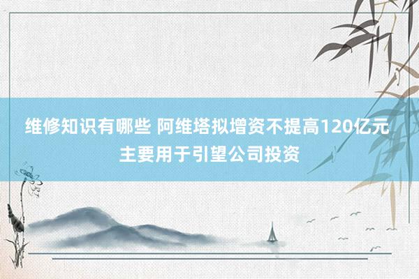 维修知识有哪些 阿维塔拟增资不提高120亿元 主要用于引望公司投资