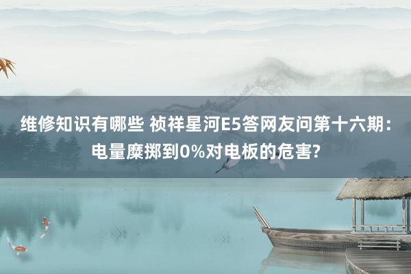 维修知识有哪些 祯祥星河E5答网友问第十六期：电量糜掷到0%对电板的危害?