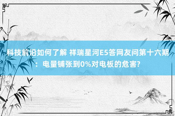 科技前沿如何了解 祥瑞星河E5答网友问第十六期：电量铺张到0%对电板的危害?