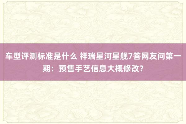 车型评测标准是什么 祥瑞星河星舰7答网友问第一期：预售手艺信息大概修改？