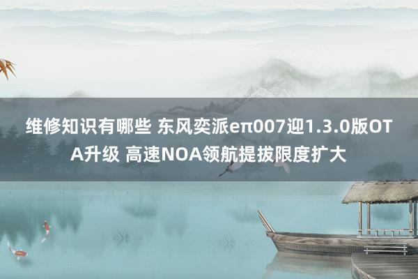 维修知识有哪些 东风奕派eπ007迎1.3.0版OTA升级 高速NOA领航提拔限度扩大