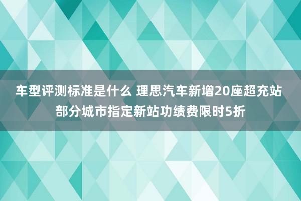 车型评测标准是什么 理思汽车新增20座超充站 部分城市指定新站功绩费限时5折