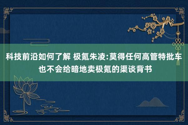 科技前沿如何了解 极氪朱凌:莫得任何高管特批车 也不会给暗地卖极氪的渠谈背书