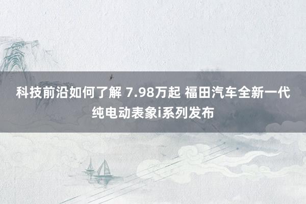 科技前沿如何了解 7.98万起 福田汽车全新一代纯电动表象i系列发布