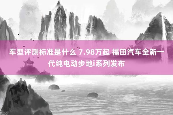 车型评测标准是什么 7.98万起 福田汽车全新一代纯电动步地i系列发布