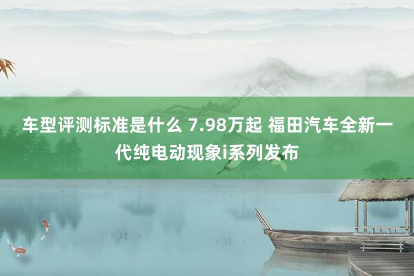 车型评测标准是什么 7.98万起 福田汽车全新一代纯电动现象i系列发布